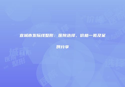 宣城市发际线整形：医院选择、价格一览及案例分享