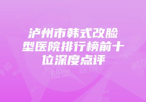 泸州市韩式改脸型医院排行榜前十位深度点评