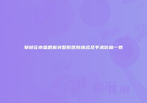 攀枝花市嘴唇前突整形医院排名及手术价格一览