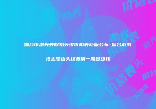 烟台市激光去除抬头纹价格表新版公布-烟台市激光去除抬头纹费用一般多少钱