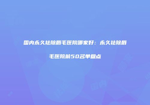 国内永久祛除唇毛医院哪家好：永久祛除唇毛医院前50名单盘点