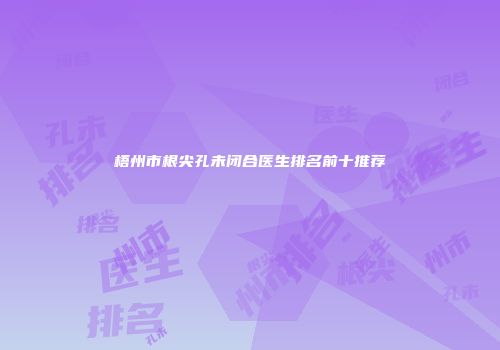 梧州市根尖孔未闭合医生排名前十推荐