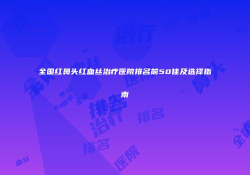 全国红鼻头红血丝治疗医院排名前50佳及选择指南