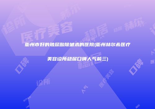 衢州市好的玻尿酸除皱术的医院(衢州赫尔希医疗美容诊所稳居口碑人气前三)