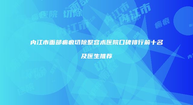 内江市面部瘢痕切除整容术医院口碑排行前十名及医生推荐