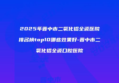 2025年晋中市二氧化铝全瓷医院排名榜top10哪些效果好-晋中市二氧化铝全瓷口腔医院