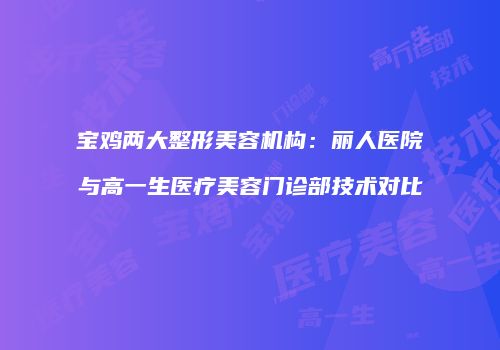宝鸡两大整形美容机构：丽人医院与高一生医疗美容门诊部技术对比