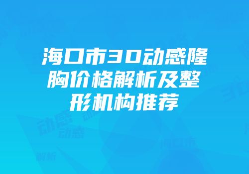海口市3D动感隆胸价格解析及整形机构推荐