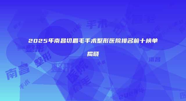 2025年南昌切眉毛手术整形医院排名前十榜单揭晓