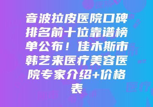 音波拉皮医院口碑排名前十位靠谱榜单公布！佳木斯市韩艺来医疗美容医院专家介绍+价格表