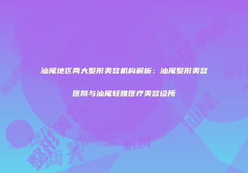汕尾地区两大整形美容机构解析：汕尾整形美容医院与汕尾轻雅医疗美容诊所