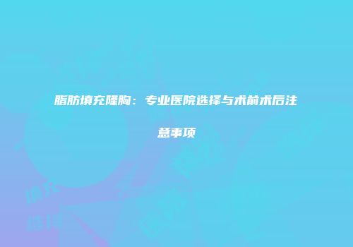 脂肪填充隆胸：专业医院选择与术前术后注意事项