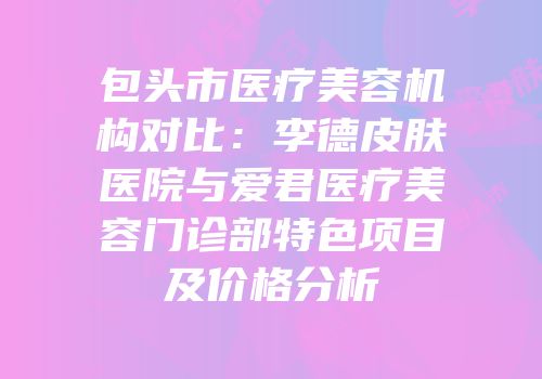 包头市医疗美容机构对比：李德皮肤医院与爱君医疗美容门诊部特色项目及价格分析