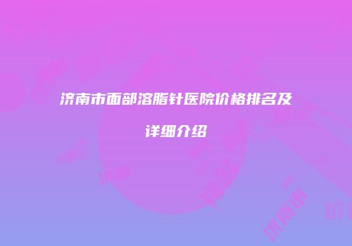 济南市面部溶脂针医院价格排名及详细介绍