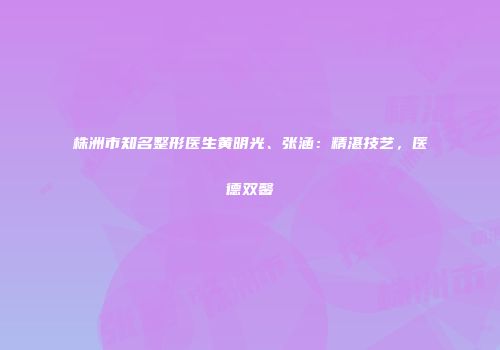 株洲市知名整形医生黄明光、张涵：精湛技艺，医德双馨