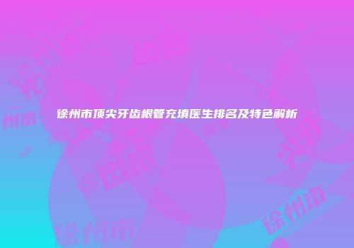 徐州市顶尖牙齿根管充填医生排名及特色解析