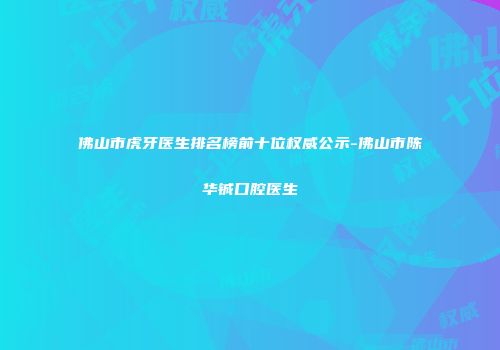 佛山市虎牙医生排名榜前十位权威公示-佛山市陈华铖口腔医生