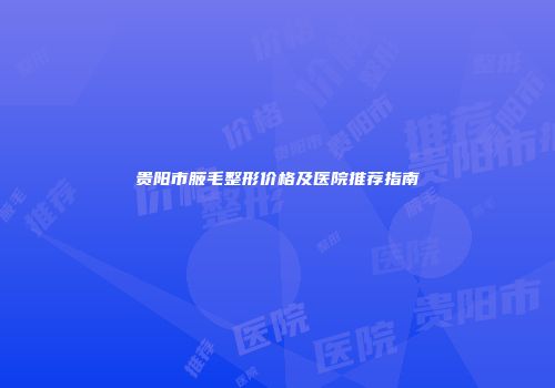 贵阳市腋毛整形价格及医院推荐指南