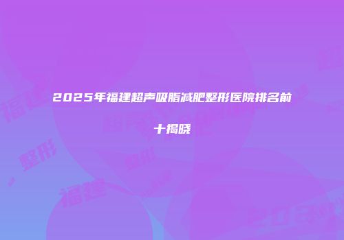 2025年福建超声吸脂减肥整形医院排名前十揭晓