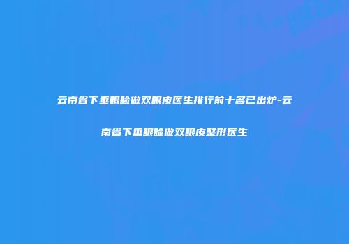 云南省下垂眼睑做双眼皮医生排行前十名已出炉-云南省下垂眼睑做双眼皮整形医生