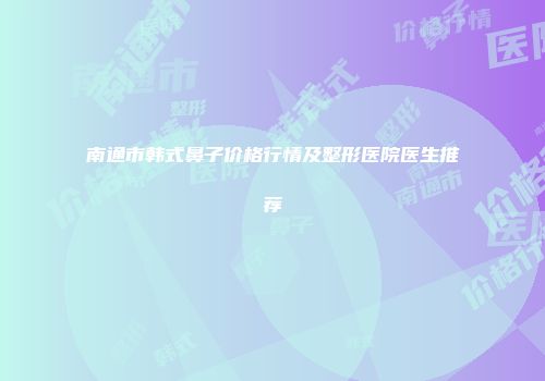 南通市韩式鼻子价格行情及整形医院医生推荐