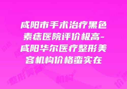 咸阳市手术治疗黑色素痣医院评价极高-咸阳华尔医疗整形美容机构价格蛮实在