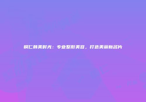 铜仁韩美时光：专业整形美容，打造美丽新名片