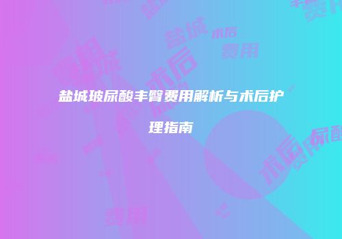 盐城玻尿酸丰臀费用解析与术后护理指南