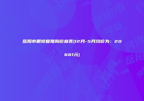 岳阳市眼修复隆胸价格表(12月-5月均价为：20661元)