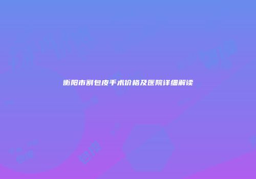衡阳市割包皮手术价格及医院详细解读
