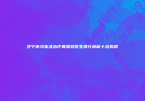 济宁市冷冻法治疗黄褐斑医生排行榜前十名揭晓