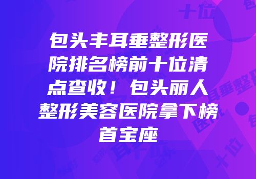 包头丰耳垂整形医院排名榜前十位清点查收！包头丽人整形美容医院拿下榜首宝座