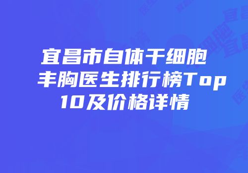 宜昌市自体干细胞丰胸医生排行榜Top10及价格详情