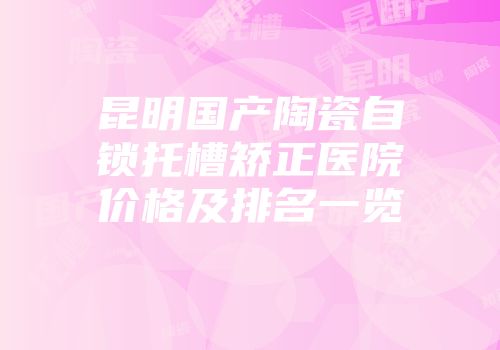 昆明国产陶瓷自锁托槽矫正医院价格及排名一览