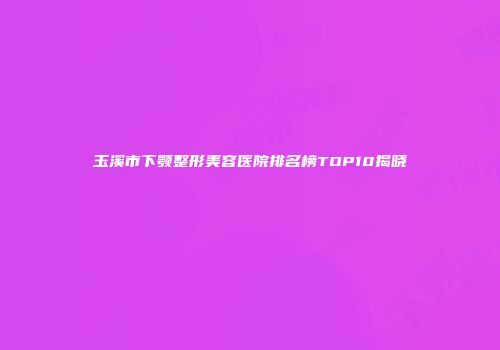 玉溪市下颚整形美容医院排名榜TOP10揭晓