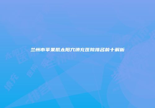 兰州市苹果肌太阳穴填充医院排名前十解析