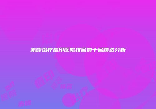 赤峰治疗痘印医院排名前十名精选分析