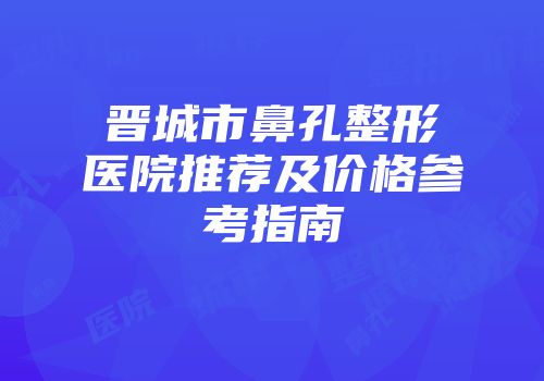 晋城市鼻孔整形医院推荐及价格参考指南