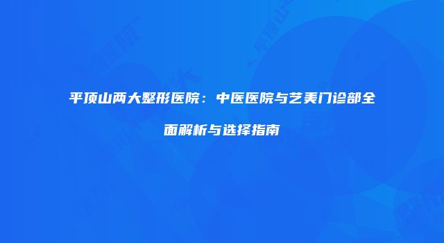 平顶山两大整形医院：中医医院与艺美门诊部全面解析与选择指南