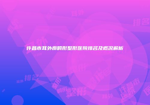 许昌市耳外廓畸形整形医院排名及概况解析