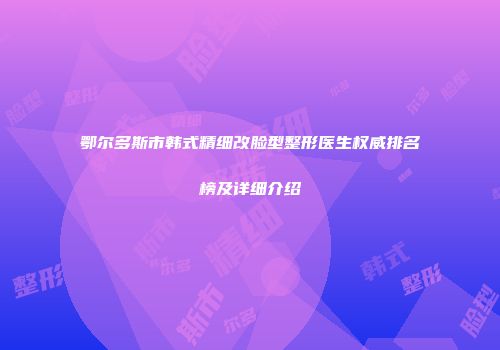 鄂尔多斯市韩式精细改脸型整形医生权威排名榜及详细介绍