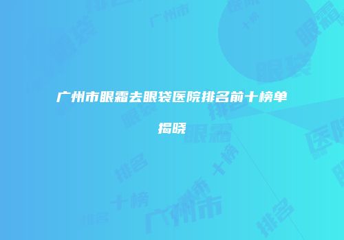 广州市眼霜去眼袋医院排名前十榜单揭晓