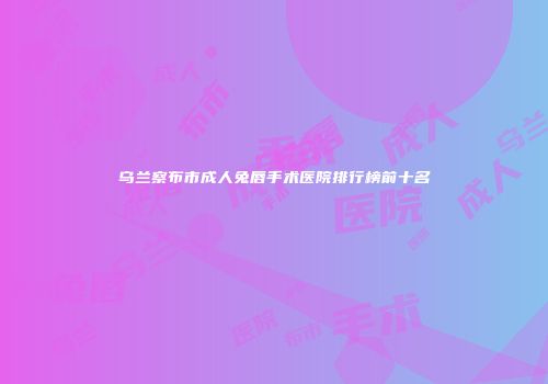 乌兰察布市成人兔唇手术医院排行榜前十名