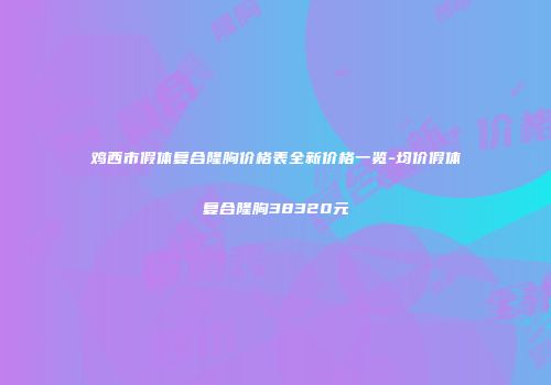 鸡西市假体复合隆胸价格表全新价格一览-均价假体复合隆胸38320元