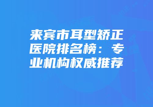 来宾市耳型矫正医院排名榜：专业机构权威推荐