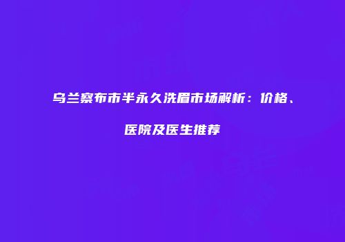乌兰察布市半永久洗眉市场解析：价格、医院及医生推荐