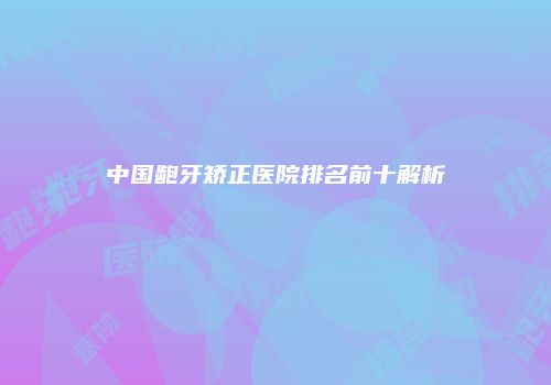 中国龅牙矫正医院排名前十解析