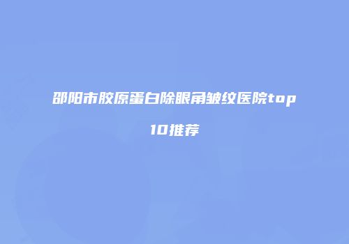 邵阳市胶原蛋白除眼角皱纹医院top10推荐