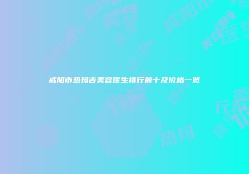 咸阳市热玛吉美容医生排行前十及价格一览