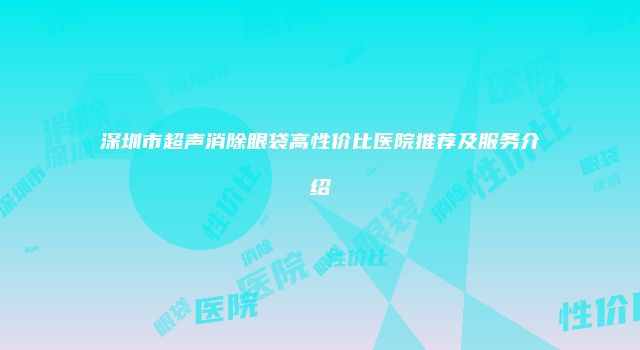 深圳市超声消除眼袋高性价比医院推荐及服务介绍